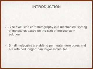 INTRODUCTION
• Size exclusion chromatography is a mechanical sorting
of molecules based on the size of molecules in
solution.
• Small molecules are able to permeate more pores and
are retained longer than larger molecules.
 