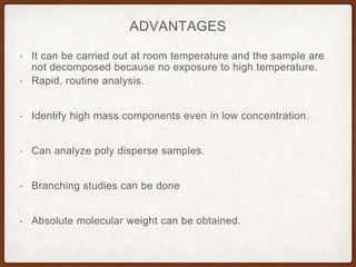 ADVANTAGES
• It can be carried out at room temperature and the sample are
not decomposed because no exposure to high temperature.
• Rapid, routine analysis.
• Identify high mass components even in low concentration.
• Can analyze poly disperse samples.
• Branching studies can be done
• Absolute molecular weight can be obtained.
 