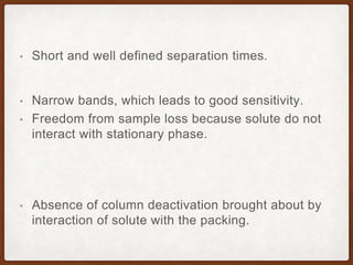 • Short and well defined separation times.
• Narrow bands, which leads to good sensitivity.
• Freedom from sample loss because solute do not
interact with stationary phase.
• Absence of column deactivation brought about by
interaction of solute with the packing.
 