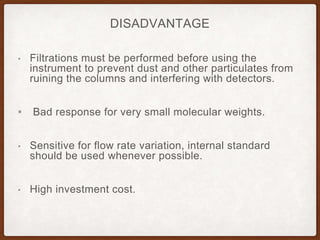 DISADVANTAGE
• Filtrations must be performed before using the
instrument to prevent dust and other particulates from
ruining the columns and interfering with detectors.
▪ Bad response for very small molecular weights.
• Sensitive for flow rate variation, internal standard
should be used whenever possible.
• High investment cost.
 