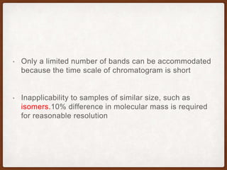 • Only a limited number of bands can be accommodated
because the time scale of chromatogram is short
• Inapplicability to samples of similar size, such as
isomers.10% difference in molecular mass is required
for reasonable resolution
 