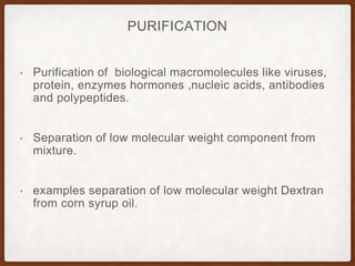 PURIFICATION
• Purification of biological macromolecules like viruses,
protein, enzymes hormones ,nucleic acids, antibodies
and polypeptides.
• Separation of low molecular weight component from
mixture.
• examples separation of low molecular weight Dextran
from corn syrup oil.
 