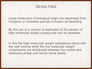DESALTING
• Large molecules of biological origin are separated from
inorganic or ionisable species is known as desalting.
• By the use of a column of sephadex G-25,solution of
high molecular weight compounds can be desalted.
• In this the high molecular weight substances move with
the void volume while the low molecular weight
components are distributed between the mobile and
stationary phase and hence move slowly.
 
