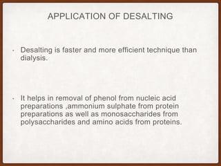 APPLICATION OF DESALTING
• Desalting is faster and more efficient technique than
dialysis.
• It helps in removal of phenol from nucleic acid
preparations ,ammonium sulphate from protein
preparations as well as monosaccharides from
polysaccharides and amino acids from proteins.
 