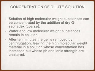 • Solution of high molecular weight substances can
be concentrated by the addition of dry G-
sephadex (coarse).
• Water and low molecular weight substances
remain in solution.
• After ten minutes the gel is removed by
centrifugation, leaving the high molecular weight
material in a solution whose concentration has
increased but whose ph and ionic strength are
unaltered.
CONCENTRATION OF DILUTE SOLUTION
 