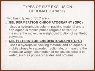 TYPES OF SIZE EXCLUSION
CHROMATOGRAPHY
Two basic types of SEC are:-
❑ GEL PERMEATION CHROMATOGRAPHY (GPC)
• Uses a hydrophobic column packing material and a
non-aqueous mobile phase (organic solvent) to
measure the molecular weight distribution of synthetic
polymers.
❑ GEL FILTERATION CHROMATOGRAPHY(GFC)
• Uses a hydrophilic packing material and an aqueous
mobile phase to separate, fractionate, or measure the
molecular weight distribution of molecules soluble in
water, such as polysaccharides and proteins.
 