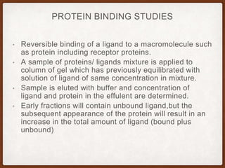 PROTEIN BINDING STUDIES
• Reversible binding of a ligand to a macromolecule such
as protein including receptor proteins.
• A sample of proteins/ ligands mixture is applied to
column of gel which has previously equilibrated with
solution of ligand of same concentration in mixture.
• Sample is eluted with buffer and concentration of
ligand and protein in the effulent are determined.
• Early fractions will contain unbound ligand,but the
subsequent appearance of the protein will result in an
increase in the total amount of ligand (bound plus
unbound)
 