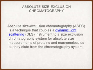 ABSOLUTE SIZE-EXCLUSION
CHROMATOGRAPHY
Absolute size-exclusion chromatography (ASEC)
is a technique that couples a dynamic light
scattering (DLS) instrument to a size exclusion
chromatography system for absolute size
measurements of proteins and macromolecules
as they elute from the chromatography system.
 