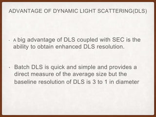 ADVANTAGE OF DYNAMIC LIGHT SCATTERING(DLS)
• A big advantage of DLS coupled with SEC is the
ability to obtain enhanced DLS resolution.
• Batch DLS is quick and simple and provides a
direct measure of the average size but the
baseline resolution of DLS is 3 to 1 in diameter
 