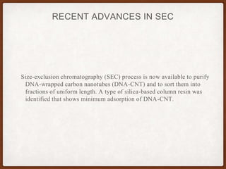 RECENT ADVANCES IN SEC
Size-exclusion chromatography (SEC) process is now available to purify
DNA-wrapped carbon nanotubes (DNA-CNT) and to sort them into
fractions of uniform length. A type of silica-based column resin was
identified that shows minimum adsorption of DNA-CNT.
 