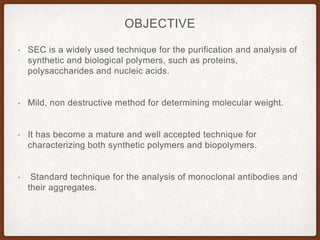 OBJECTIVE
• SEC is a widely used technique for the purification and analysis of
synthetic and biological polymers, such as proteins,
polysaccharides and nucleic acids.
• Mild, non destructive method for determining molecular weight.
• It has become a mature and well accepted technique for
characterizing both synthetic polymers and biopolymers.
• Standard technique for the analysis of monoclonal antibodies and
their aggregates.
 