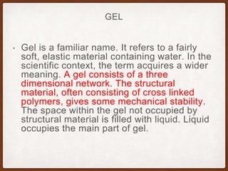 GEL
• Gel is a familiar name. It refers to a fairly
soft, elastic material containing water. In the
scientific context, the term acquires a wider
meaning. A gel consists of a three
dimensional network. The structural
material, often consisting of cross linked
polymers, gives some mechanical stability.
The space within the gel not occupied by
structural material is filled with liquid. Liquid
occupies the main part of gel.
 