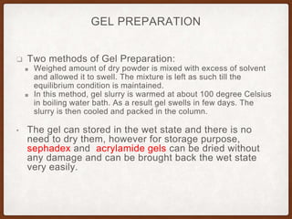 GEL PREPARATION
❑ Two methods of Gel Preparation:
■ Weighed amount of dry powder is mixed with excess of solvent
and allowed it to swell. The mixture is left as such till the
equilibrium condition is maintained.
■ In this method, gel slurry is warmed at about 100 degree Celsius
in boiling water bath. As a result gel swells in few days. The
slurry is then cooled and packed in the column.
• The gel can stored in the wet state and there is no
need to dry them, however for storage purpose,
sephadex and acrylamide gels can be dried without
any damage and can be brought back the wet state
very easily.
 