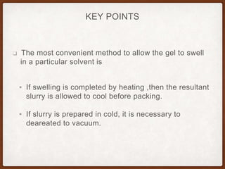 KEY POINTS
❑ The most convenient method to allow the gel to swell
in a particular solvent is
▪ If swelling is completed by heating ,then the resultant
slurry is allowed to cool before packing.
▪ If slurry is prepared in cold, it is necessary to
deareated to vacuum.
 