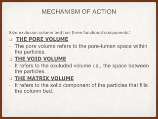 MECHANISM OF ACTION
Size exclusion column bed has three functional components:
❑ THE PORE VOLUME
• The pore volume refers to the pore-lumen space within
the particles.
❑ THE VOID VOLUME
• It refers to the excluded volume i.e., the space between
the particles.
❑ THE MATRIX VOLUME
• It refers to the solid component of the particles that fills
the column bed.
 