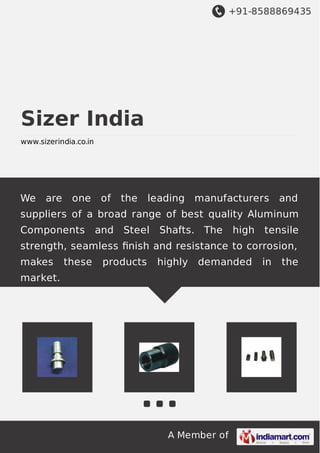 +91-8588869435
A Member of
Sizer India
www.sizerindia.co.in
We are one of the leading manufacturers and
suppliers of a broad range of best quality Aluminum
Components and Steel Shafts. The high tensile
strength, seamless ﬁnish and resistance to corrosion,
makes these products highly demanded in the
market.
 