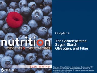 The Carbohydrates:
Sugar, Starch,
Glycogen, and Fiber
Chapter 4
Sizer and Whitney, Nutrition: Concepts and Controversies, 15th
Edition. © 2020 Cengage. All Rights Reserved. May not be
scanned, copied or duplicated, or posted to a publicly accessible
website, in whole or in part.
 