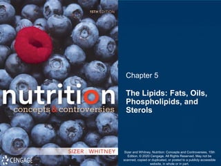 Chapter 5
The Lipids: Fats, Oils,
Phospholipids, and
Sterols
Sizer and Whitney, Nutrition: Concepts and Controversies, 15th
Edition. © 2020 Cengage. All Rights Reserved. May not be
scanned, copied or duplicated, or posted to a publicly accessible
website, in whole or in part.
 