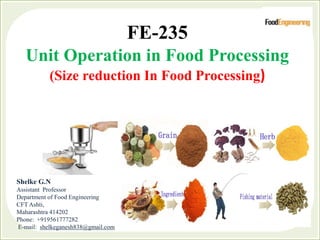 FE-235
Unit Operation in Food Processing
(Size reduction In Food Processing)
Shelke G.N
Assistant Professor
Department of Food Engineering
CFT Ashti,
Maharashtra 414202
Phone: +919561777282
E-mail: shelkeganesh838@gmail.com
 