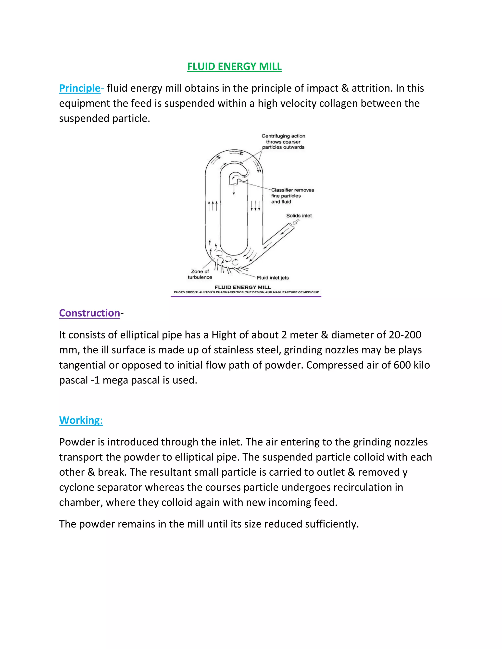 FLUID ENERGY MILL
Principle- fluid energy mill obtains in the principle of impact & attrition. In this
equipment the feed is suspended within a high velocity collagen between the
suspended particle.
Construction-
It consists of elliptical pipe has a Hight of about 2 meter & diameter of 20-200
mm, the ill surface is made up of stainless steel, grinding nozzles may be plays
tangential or opposed to initial flow path of powder. Compressed air of 600 kilo
pascal -1 mega pascal is used.
Working:
Powder is introduced through the inlet. The air entering to the grinding nozzles
transport the powder to elliptical pipe. The suspended particle colloid with each
other & break. The resultant small particle is carried to outlet & removed y
cyclone separator whereas the courses particle undergoes recirculation in
chamber, where they colloid again with new incoming feed.
The powder remains in the mill until its size reduced sufficiently.
 