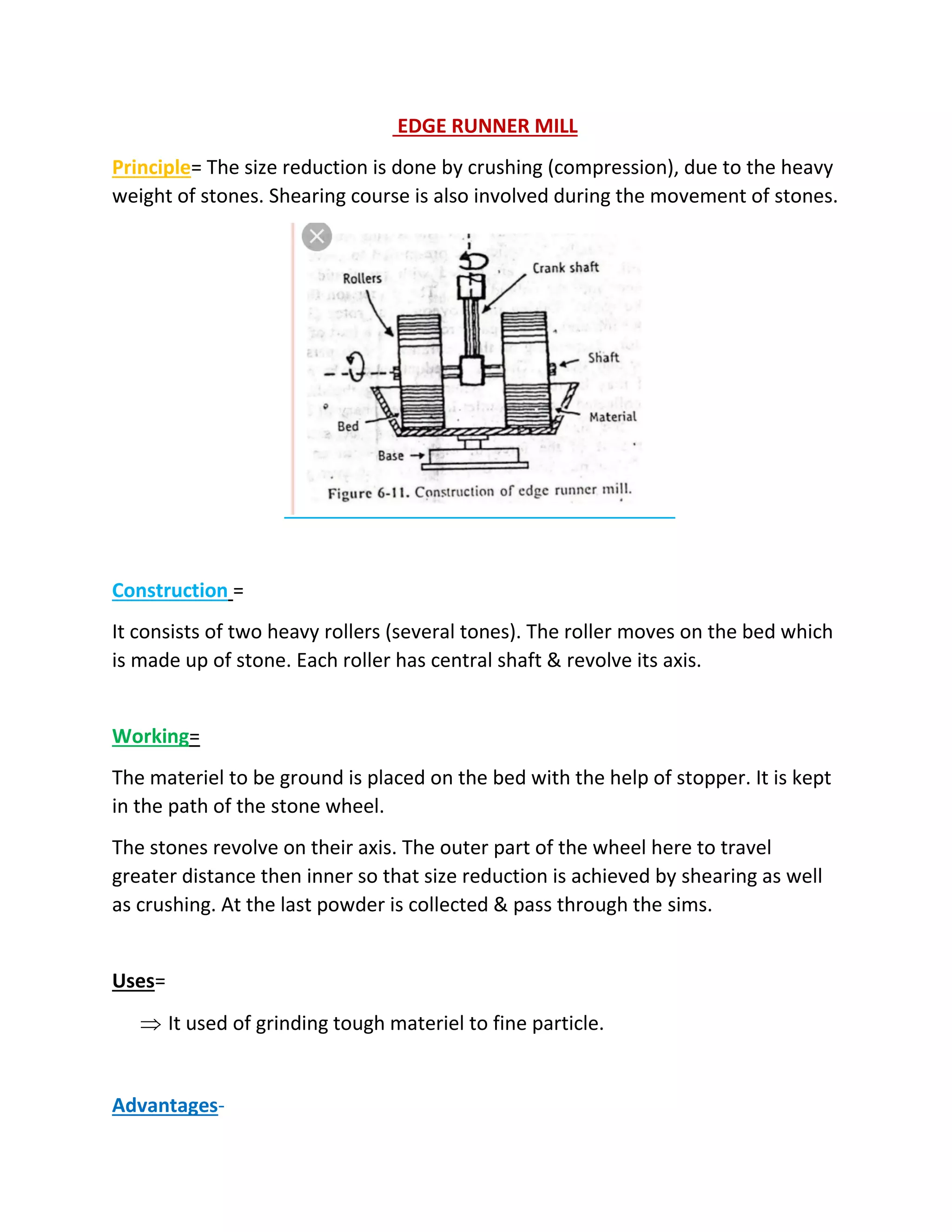 EDGE RUNNER MILL
Principle= The size reduction is done by crushing (compression), due to the heavy
weight of stones. Shearing course is also involved during the movement of stones.
Construction =
It consists of two heavy rollers (several tones). The roller moves on the bed which
is made up of stone. Each roller has central shaft & revolve its axis.
Working=
The materiel to be ground is placed on the bed with the help of stopper. It is kept
in the path of the stone wheel.
The stones revolve on their axis. The outer part of the wheel here to travel
greater distance then inner so that size reduction is achieved by shearing as well
as crushing. At the last powder is collected & pass through the sims.
Uses=
 It used of grinding tough materiel to fine particle.
Advantages-
 