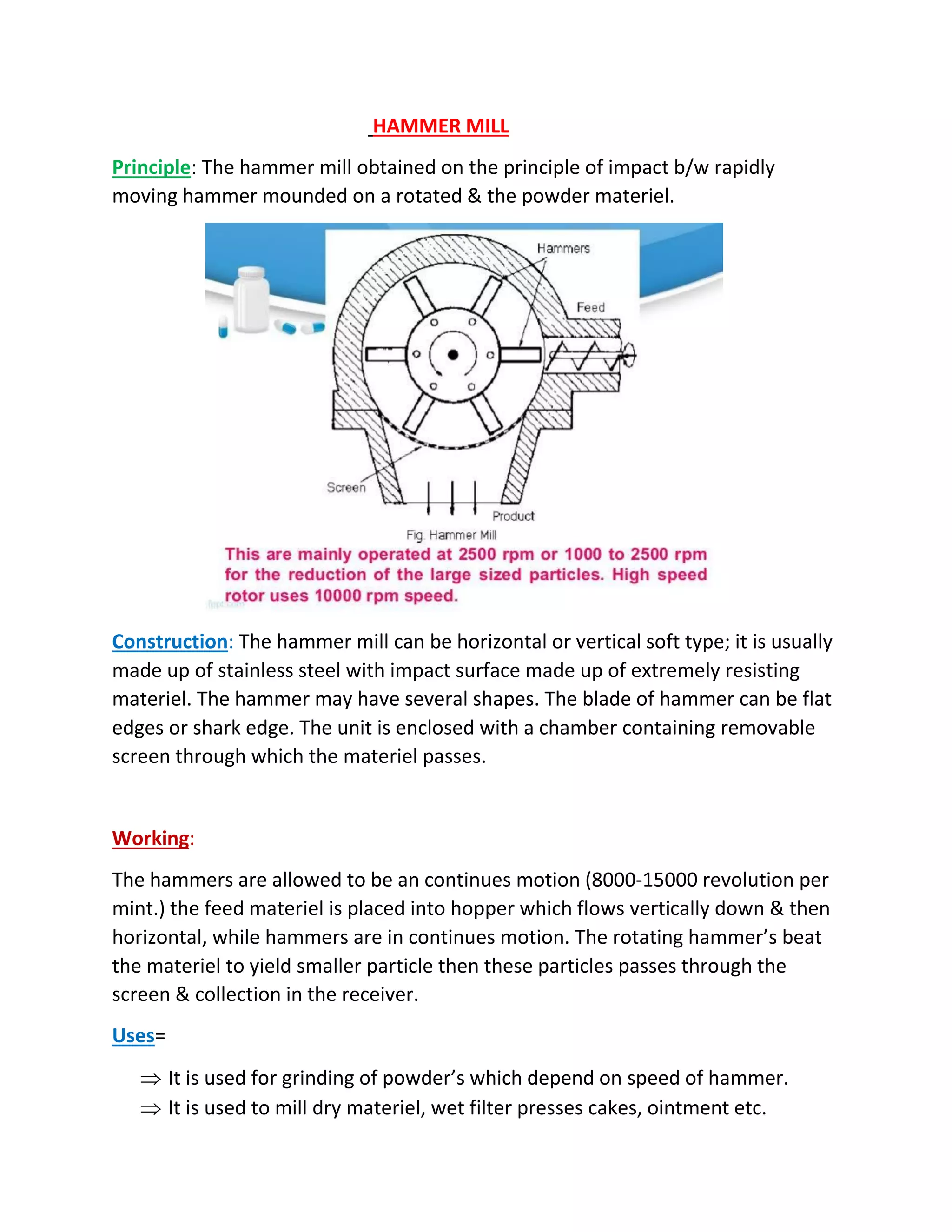 HAMMER MILL
Principle: The hammer mill obtained on the principle of impact b/w rapidly
moving hammer mounded on a rotated & the powder materiel.
Construction: The hammer mill can be horizontal or vertical soft type; it is usually
made up of stainless steel with impact surface made up of extremely resisting
materiel. The hammer may have several shapes. The blade of hammer can be flat
edges or shark edge. The unit is enclosed with a chamber containing removable
screen through which the materiel passes.
Working:
The hammers are allowed to be an continues motion (8000-15000 revolution per
mint.) the feed materiel is placed into hopper which flows vertically down & then
horizontal, while hammers are in continues motion. The rotating hammer’s beat
the materiel to yield smaller particle then these particles passes through the
screen & collection in the receiver.
Uses=
 It is used for grinding of powder’s which depend on speed of hammer.
 It is used to mill dry materiel, wet filter presses cakes, ointment etc.
 