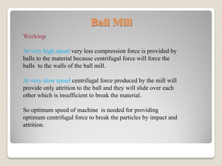 Ball Mill
Working-
At very high speed very less compression force is provided by
balls to the material because centrifugal force will force the
balls to the walls of the ball mill.
At very slow speed centrifugal force produced by the mill will
provide only attrition to the ball and they will slide over each
other which is insufficient to break the material.
So optimum speed of machine is needed for providing
optimum centrifugal force to break the particles by impact and
attrition.
 
