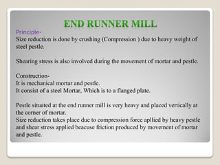 Principle-
Size reduction is done by crushing (Compression ) due to heavy weight of
steel pestle.
Shearing stress is also involved during the movement of mortar and pestle.
Construction-
It is mechanical mortar and pestle.
It consist of a steel Mortar, Which is to a flanged plate.
Pestle situated at the end runner mill is very heavy and placed vertically at
the corner of mortar.
Size reduction takes place due to compression force apllied by heavy pestle
and shear stress applied beacuse friction produced by movement of mortar
and pestle.
 