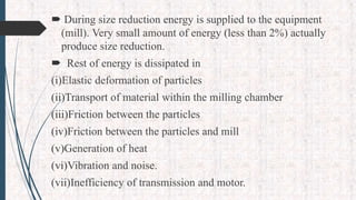  During size reduction energy is supplied to the equipment
(mill). Very small amount of energy (less than 2%) actually
produce size reduction.
 Rest of energy is dissipated in
(i)Elastic deformation of particles
(ii)Transport of material within the milling chamber
(iii)Friction between the particles
(iv)Friction between the particles and mill
(v)Generation of heat
(vi)Vibration and noise.
(vii)Inefficiency of transmission and motor.
 