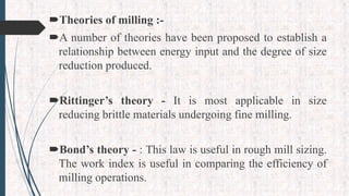 Theories of milling :-
A number of theories have been proposed to establish a
relationship between energy input and the degree of size
reduction produced.
Rittinger’s theory - It is most applicable in size
reducing brittle materials undergoing fine milling.
Bond’s theory - : This law is useful in rough mill sizing.
The work index is useful in comparing the efficiency of
milling operations.
 