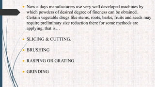 Now a days manufacturers use very well developed machines by
which powders of desired degree of fineness can be obtained.
Certain vegetable drugs like stems, roots, barks, fruits and seeds may
require preliminary size reduction there for some methods are
applying, that is…
 SLICING & CUTTING.
 BRUSHING
 RASPING OR GRATING.
 GRINDING
 