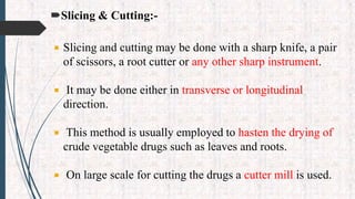Slicing & Cutting:-
 Slicing and cutting may be done with a sharp knife, a pair
of scissors, a root cutter or any other sharp instrument.
 It may be done either in transverse or longitudinal
direction.
 This method is usually employed to hasten the drying of
crude vegetable drugs such as leaves and roots.
 On large scale for cutting the drugs a cutter mill is used.
 