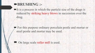 BRUSHING :-
It is a process in which the particle size of the drugs is
reduced by striking heavy blows in succession over the
drug.
 For this purpose ordinary porcelain pestle and mortar or
steel pestle and mortar may be used.
 On large scale roller mill is used.
 