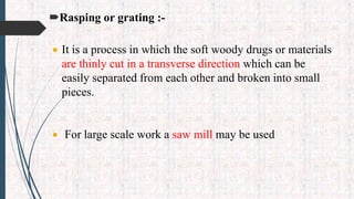 Rasping or grating :-
 It is a process in which the soft woody drugs or materials
are thinly cut in a transverse direction which can be
easily separated from each other and broken into small
pieces.
 For large scale work a saw mill may be used
 