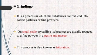 Grinding:-
 It is a process in which the substances are reduced into
coarse particles or fine powders.
 On small scale crystalline substances are usually reduced
to a fine powder in a pestle and mortar.
 This process is also known as trituration.
 