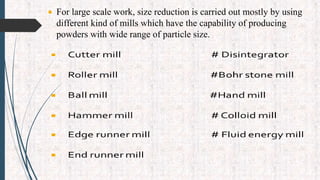  For large scale work, size reduction is carried out mostly by using
different kind of mills which have the capability of producing
powders with wide range of particle size.
 