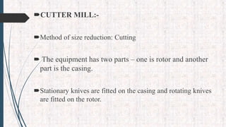 CUTTER MILL:-
Method of size reduction: Cutting
 The equipment has two parts – one is rotor and another
part is the casing.
Stationary knives are fitted on the casing and rotating knives
are fitted on the rotor.
 