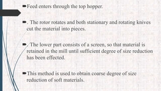 Feed enters through the top hopper.
. The rotor rotates and both stationary and rotating knives
cut the material into pieces.
. The lower part consists of a screen, so that material is
retained in the mill until sufficient degree of size reduction
has been effected.
This method is used to obtain coarse degree of size
reduction of soft materials.
 
