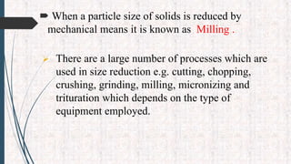  When a particle size of solids is reduced by
mechanical means it is known as Milling .
 There are a large number of processes which are
used in size reduction e.g. cutting, chopping,
crushing, grinding, milling, micronizing and
trituration which depends on the type of
equipment employed.
 