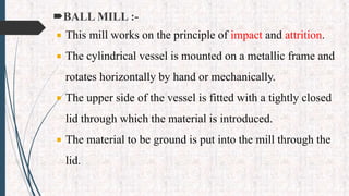 BALL MILL :-
 This mill works on the principle of impact and attrition.
 The cylindrical vessel is mounted on a metallic frame and
rotates horizontally by hand or mechanically.
 The upper side of the vessel is fitted with a tightly closed
lid through which the material is introduced.
 The material to be ground is put into the mill through the
lid.
 