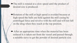 The mill is rotated at a slow speed until the product of
desired size is produced.
Rotation of the mill at high speed is avoided because at
high speed the balls are held against the mill casing by
centrifugal force and revolve with the mill and will not fall
on the drug when they reach at the top position.
 After an appropriate time when the material has been
reduced it is taken out from the vessel and passed through
a suitable sieve to get the powder of desired particle size.
 