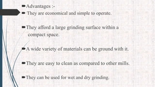 Advantages :-
 They are economical and simple to operate.
They afford a large grinding surface within a
compact space.
A wide variety of materials can be ground with it.
They are easy to clean as compared to other mills.
They can be used for wet and dry grinding.
 