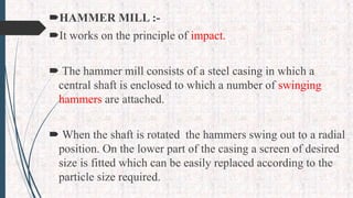 HAMMER MILL :-
It works on the principle of impact.
 The hammer mill consists of a steel casing in which a
central shaft is enclosed to which a number of swinging
hammers are attached.
 When the shaft is rotated the hammers swing out to a radial
position. On the lower part of the casing a screen of desired
size is fitted which can be easily replaced according to the
particle size required.
 