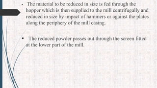  The material to be reduced in size is fed through the
hopper which is then supplied to the mill centrifugally and
reduced in size by impact of hammers or against the plates
along the periphery of the mill casing.
 The reduced powder passes out through the screen fitted
at the lower part of the mill.
 