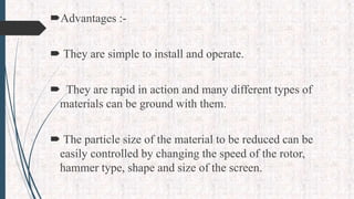 Advantages :-
 They are simple to install and operate.
 They are rapid in action and many different types of
materials can be ground with them.
 The particle size of the material to be reduced can be
easily controlled by changing the speed of the rotor,
hammer type, shape and size of the screen.
 