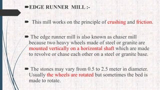 EDGE RUNNER MILL :-
 This mill works on the principle of crushing and friction.
 The edge runner mill is also known as chaser mill
because two heavy wheels made of steel or granite are
mounted vertically on a horizontal shaft which are made
to revolve or chase each other on a steel or granite base.
 The stones may vary from 0.5 to 2.5 meter in diameter.
Usually the wheels are rotated but sometimes the bed is
made to rotate.
 