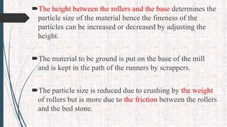 The height between the rollers and the base determines the
particle size of the material hence the fineness of the
particles can be increased or decreased by adjusting the
height.
The material to be ground is put on the base of the mill
and is kept in the path of the runners by scrappers.
The particle size is reduced due to crushing by the weight
of rollers but is more due to the friction between the rollers
and the bed stone.
 