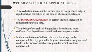 PHARMACEUTICAL APPLICATIONS :-
 Size reduction increases the surface area of drugs which helps in
rapid solution formation in the case of chemical substances.
 The therapeutic effectiveness of certain drugs is increased by
reducing the particle size.
 The mixing of several solid ingredients is easier and more
uniform if the ingredients are reduced to same particle size.
 In the manufacture of tablets relatively few drugs can be
compressed directly, generally they are mixed with excipients and
made in the form of suitable size granules which are then
compressed.
 