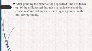 After grinding the material for a specified time it is taken
out of the mill, passed through a suitable sieve and the
coarse material obtained after sieving is again put in the
mill for regrinding.
 