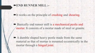 END RUNNER MILL :-
It works on the principle of crushing and shearing.
 Basically end runner mill is a mechanical pestle and
mortar. It consists of a mortar made of steel or granite.
 A dumble shaped heavy pestle made from the same
material as that of mortar is mounted eccentrically in the
mortar through a hinged joint.
 